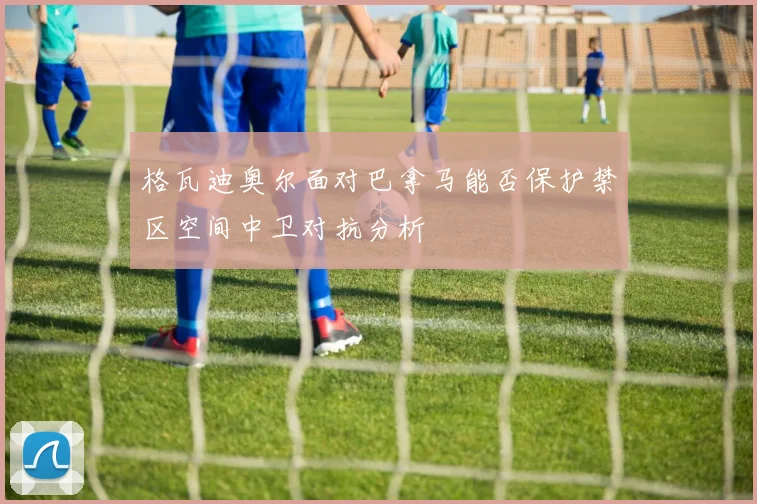格瓦迪奥尔面对巴拿马能否保护禁区空间中卫对抗分析