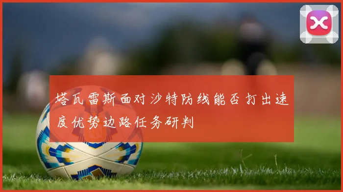 塔瓦雷斯面对沙特防线能否打出速度优势边路任务研判