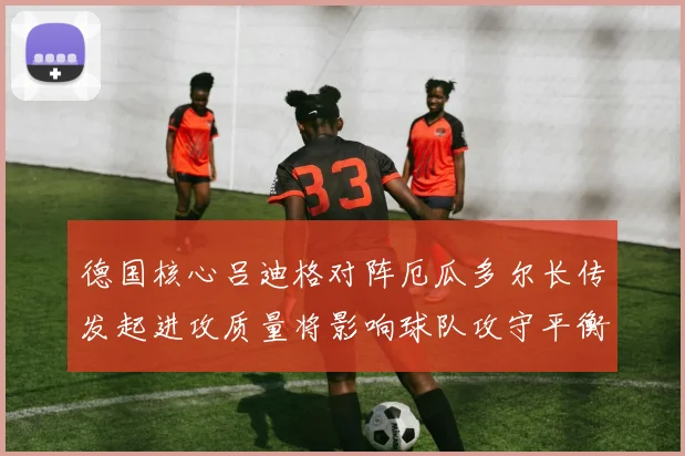 德国核心吕迪格对阵厄瓜多尔长传发起进攻质量将影响球队攻守平衡