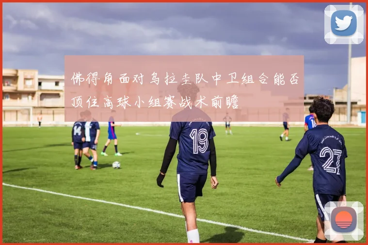 佛得角面对乌拉圭队中卫组合能否顶住高球小组赛战术前瞻
