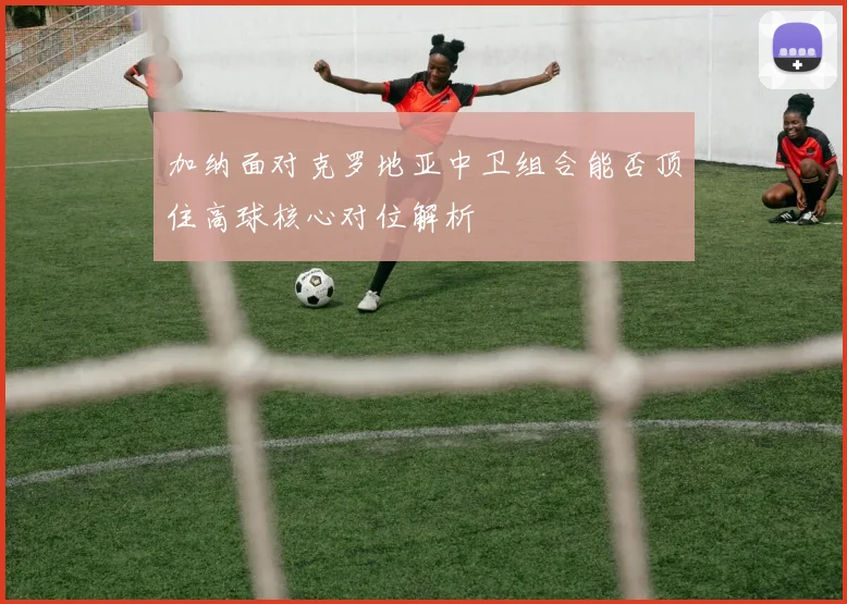 加纳面对克罗地亚中卫组合能否顶住高球核心对位解析