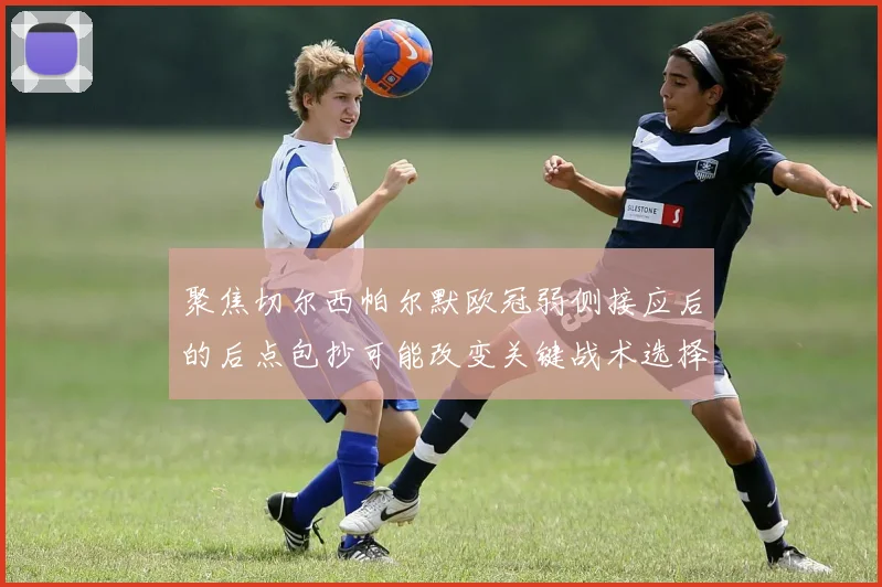 聚焦切尔西帕尔默欧冠弱侧接应后的后点包抄可能改变关键战术选择