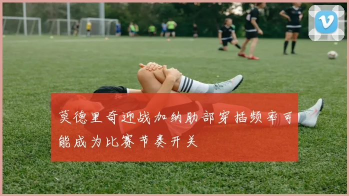 莫德里奇迎战加纳肋部穿插频率可能成为比赛节奏开关