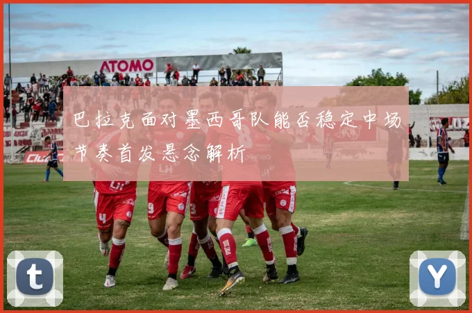 巴拉克面对墨西哥队能否稳定中场节奏首发悬念解析