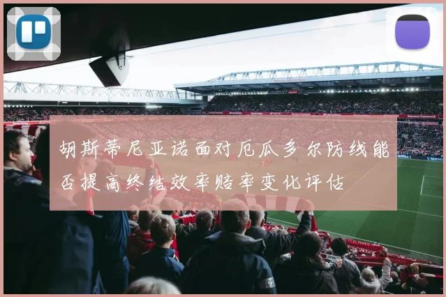 胡斯蒂尼亚诺面对厄瓜多尔防线能否提高终结效率赔率变化评估