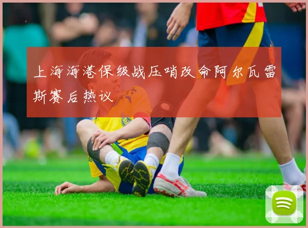 上海海港保级战压哨改命阿尔瓦雷斯赛后热议