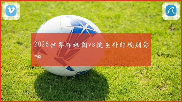 2026世界杯韩国vs捷克补时规则影响