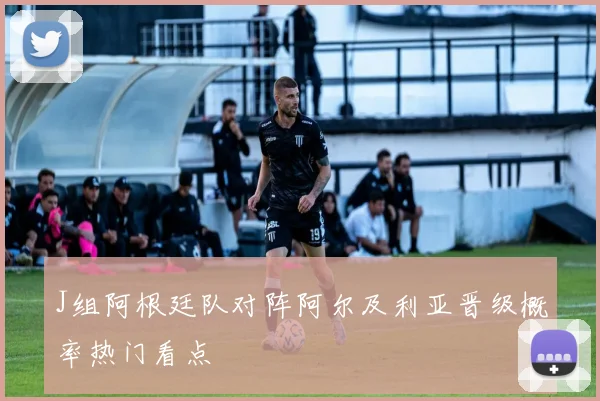 J组阿根廷队对阵阿尔及利亚晋级概率热门看点