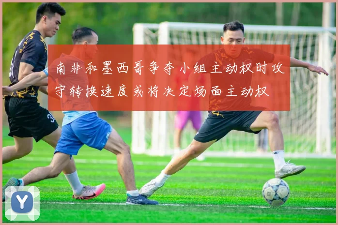 南非和墨西哥争夺小组主动权时攻守转换速度或将决定场面主动权