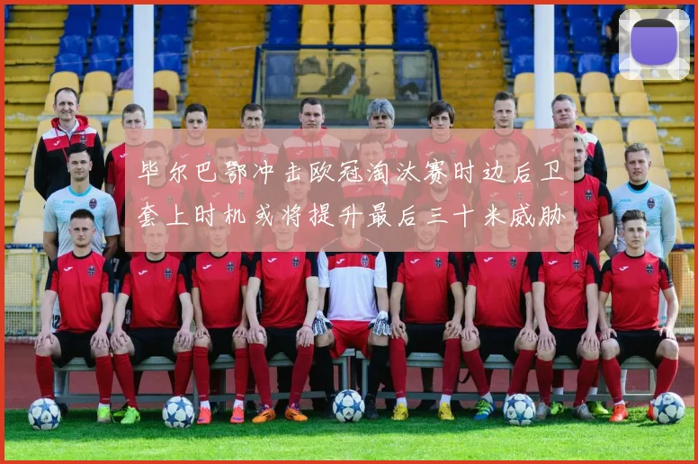 毕尔巴鄂冲击欧冠淘汰赛时边后卫套上时机或将提升最后三十米威胁