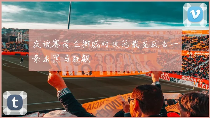 友谊赛荷兰挪威对攻范戴克反击一条龙黑马狂飙