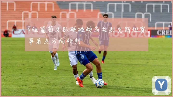 K组葡萄牙队硬碰硬乌兹别克斯坦赛事看点方向研判