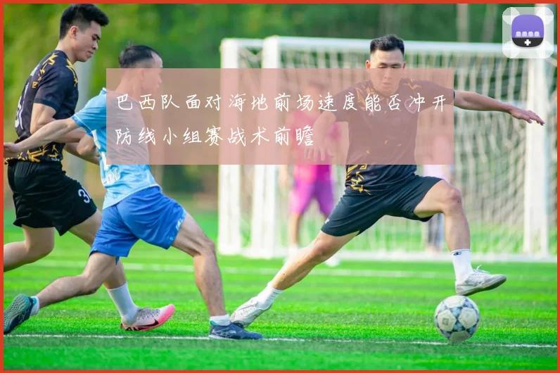 巴西队面对海地前场速度能否冲开防线小组赛战术前瞻